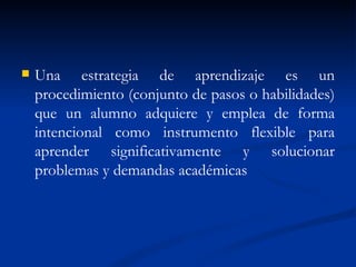 Una estrategia de aprendizaje es un procedimiento (conjunto de pasos o habilidades) que un alumno adquiere y emplea de forma intencional como instrumento flexible para aprender significativamente y solucionar problemas y demandas académicas  