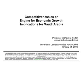 Competitiveness as an
                                          Engine for Economic Growth:
                                          Implications for Saudi Arabia



                                                                                                               Professor Michael E. Porter
                                                                                                                 Harvard Business School

                                                                                     The Global Competitiveness Forum 2008
                                                                                                           January 21, 2008


          This presentation draws on ideas from Professor Porter’s articles and books, in particular, The Competitive Advantage of Nations (The Free Press, 1990),
          “Building the Microeconomic Foundations of Competitiveness,” in The Global Competitiveness Report 2006 (World Economic Forum, 2006), “Clusters and
          the New Competitive Agenda for Companies and Governments” in On Competition (Harvard Business School Press, 1998), and ongoing research on
          clusters and competitiveness. No part of this publication may be reproduced, stored in a retrieval system, or transmitted in any form or by any means -
          electronic, mechanical, photocopying, recording, or otherwise - without the permission of Michael E. Porter. Further information on Professor Porter’s work
          and the Institute for Strategy and Competitiveness is available at www.isc.hbs.edu Version: January 18, 2008, 4pm
Competitiveness Master = 2007-11-14.ppt                                                1                                                          Copyright 2008 © Professor Michael E. Porter
 