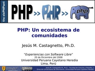 PHP: Un ecosistema de comunidades Jesús M. Castagnetto, Ph.D. “ Experiencias con Software Libre ” 20 de Diciembre del 2008 Universidad Peruana Cayetano Heredia Lima, Perú 