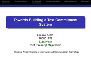 Introduction     Structural Features    Our Approach   Results and Analysis   Acknowledgement   References




               Towards Building a Text Commitment
                             System

                                             Gaurav Arora1
                                              200801229
                                               Supervisor
                                       Prof. Prasenjit Majumder1

               1 Dhirubhai   Ambani Institute of Information and Communication Technology
 