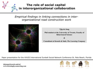 The role of social capital   in interorganizational collaboration Empirical findings in linking connections in inter-organizational road construction work Paper presentation for the XXVIII International Sunbelt Social Network Conference   St. Pete Beach, Florida Tjip de Jong Phd student at the University of Twente, Faculty of Behavioural Science & Consultant at Kessels & Smit,  The Learning Company 