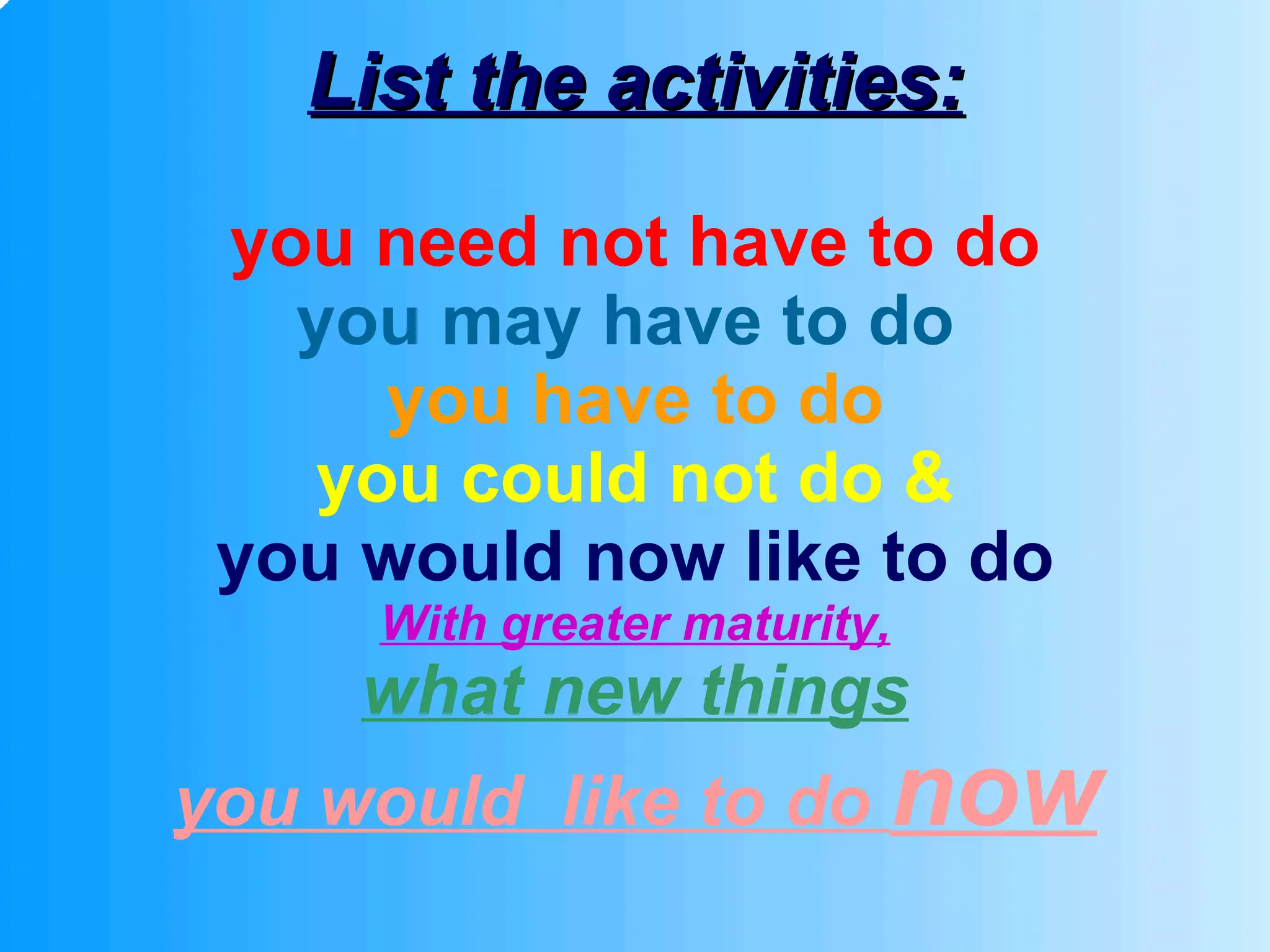 List the activities: you need not have to do you may have to do   you have to do you could not do & you would now like to do With greater maturity, what new things you would  like to do  now 