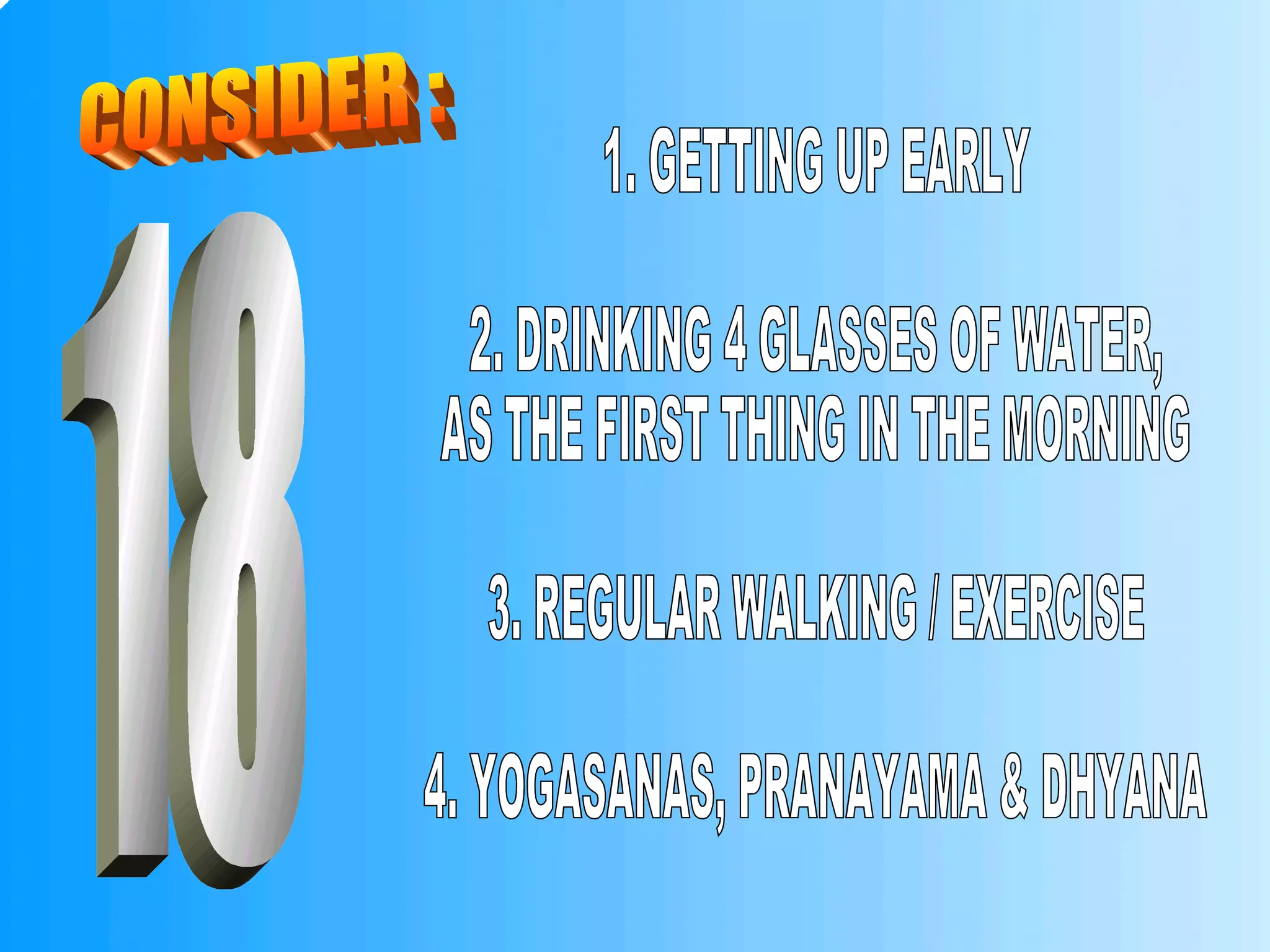 CONSIDER : 1. GETTING UP EARLY 2. DRINKING 4 GLASSES OF WATER,  AS THE FIRST THING IN THE MORNING 3. REGULAR WALKING / EXERCISE 4. YOGASANAS, PRANAYAMA & DHYANA 18 