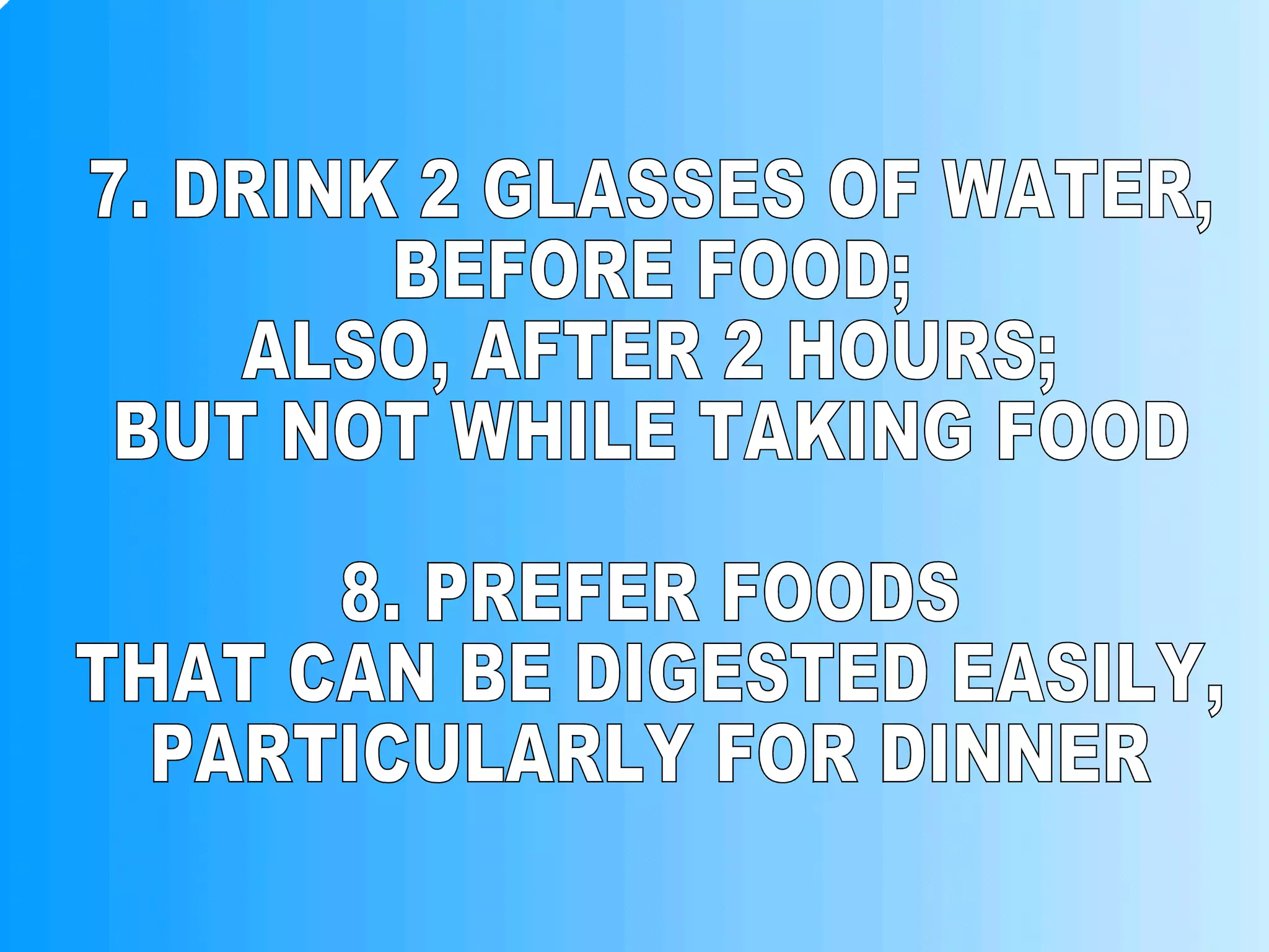 7. DRINK 2 GLASSES OF WATER, BEFORE FOOD; ALSO, AFTER 2 HOURS; BUT NOT WHILE TAKING FOOD 8. PREFER FOODS THAT CAN BE DIGESTED EASILY, PARTICULARLY FOR DINNER 