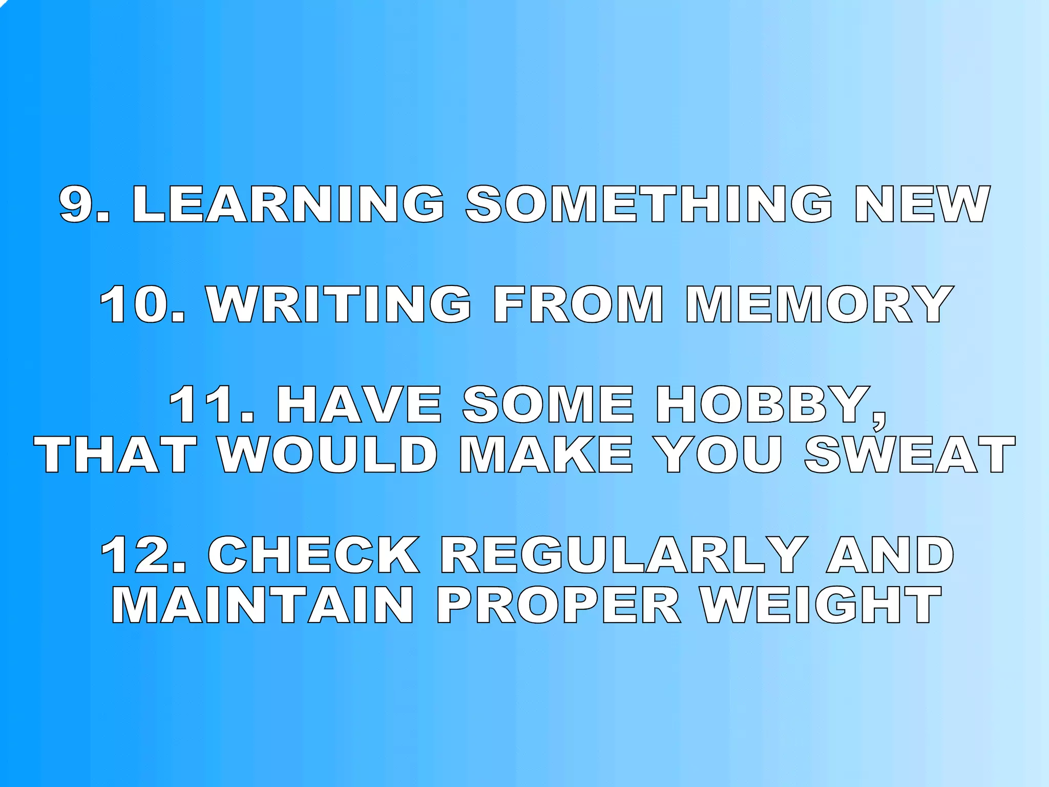 9. LEARNING SOMETHING NEW 10. WRITING FROM MEMORY 11. HAVE SOME HOBBY, THAT WOULD MAKE YOU SWEAT 12. CHECK REGULARLY AND MAINTAIN PROPER WEIGHT 