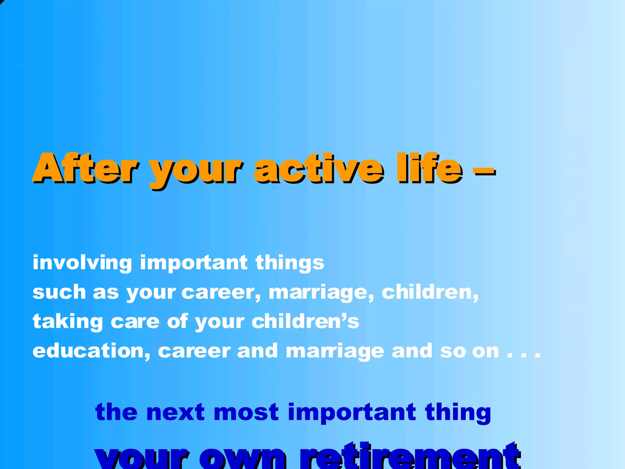 After your active life – involving important things such as your career, marriage, children, taking care of your children’s  education, career and marriage and so on . . .  the next most important thing your own retirement 