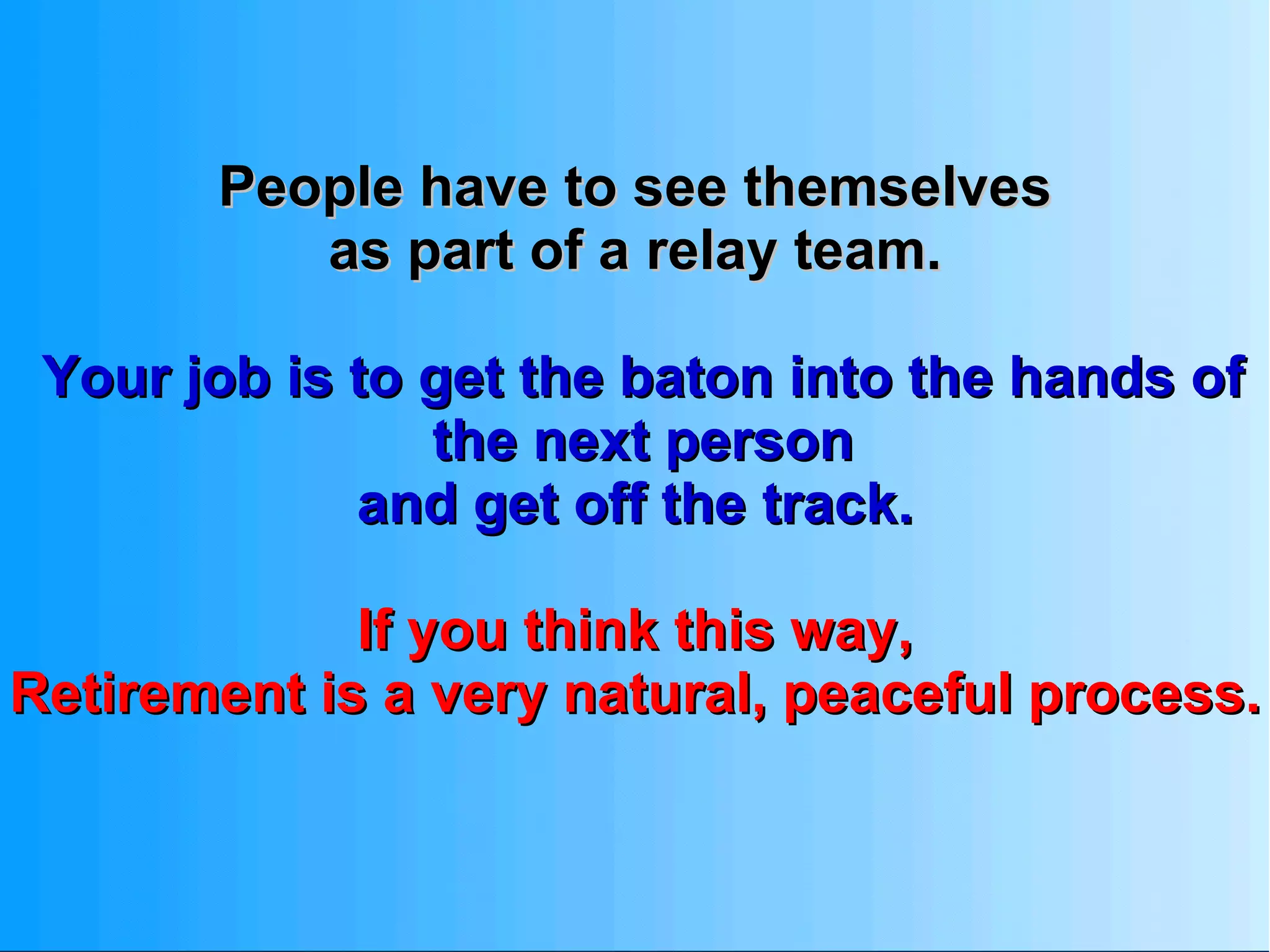 People have to see themselves as part of a relay team.  Your job is to get the baton into the hands of the next person and get off the track.  If you think this way,  Retirement is a very natural, peaceful process. 