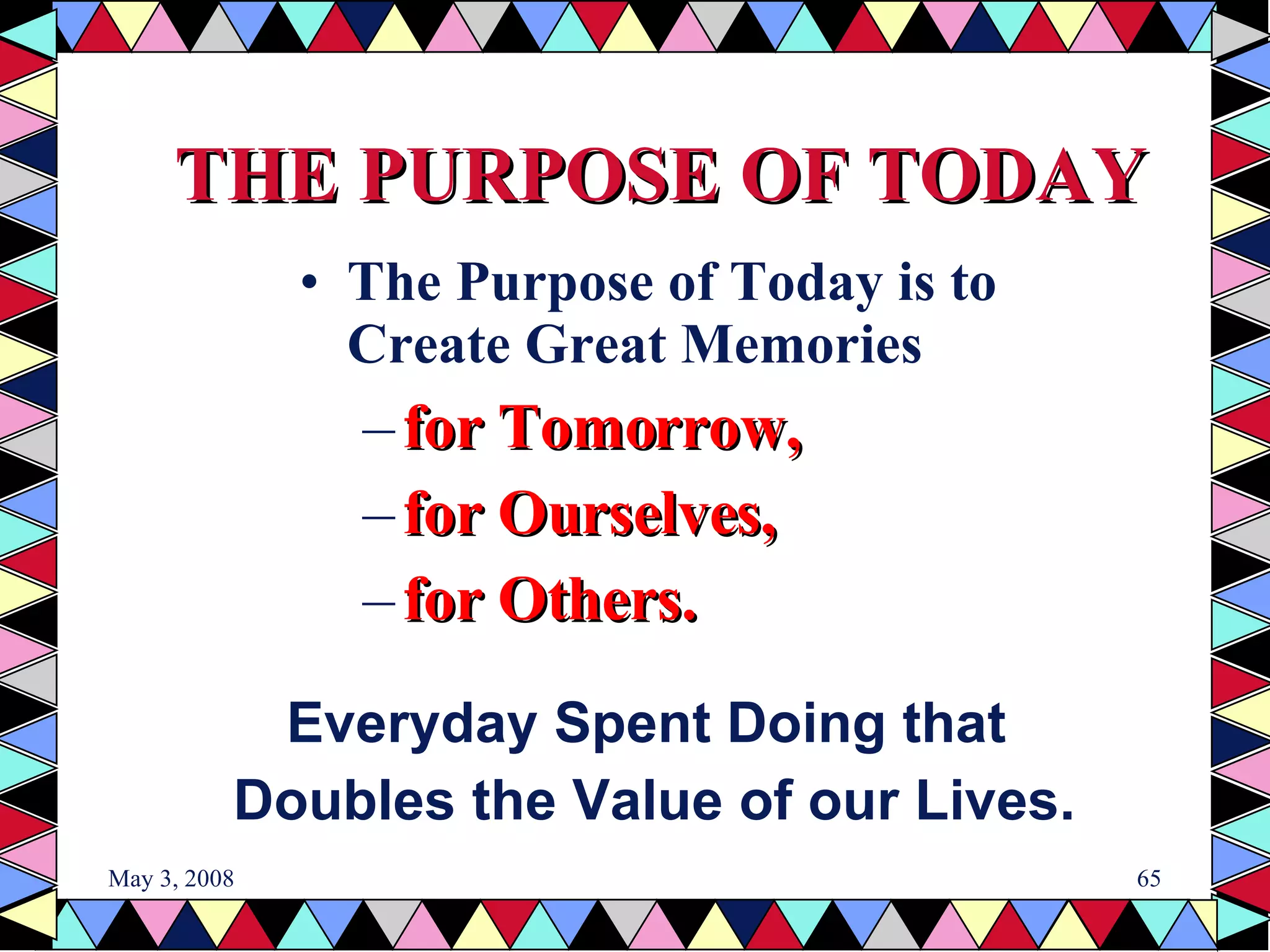 THE PURPOSE OF TODAY The Purpose of Today is to Create Great Memories  for Tomorrow, for Ourselves, for Others. Everyday Spent Doing that  Doubles the Value of our Lives. 