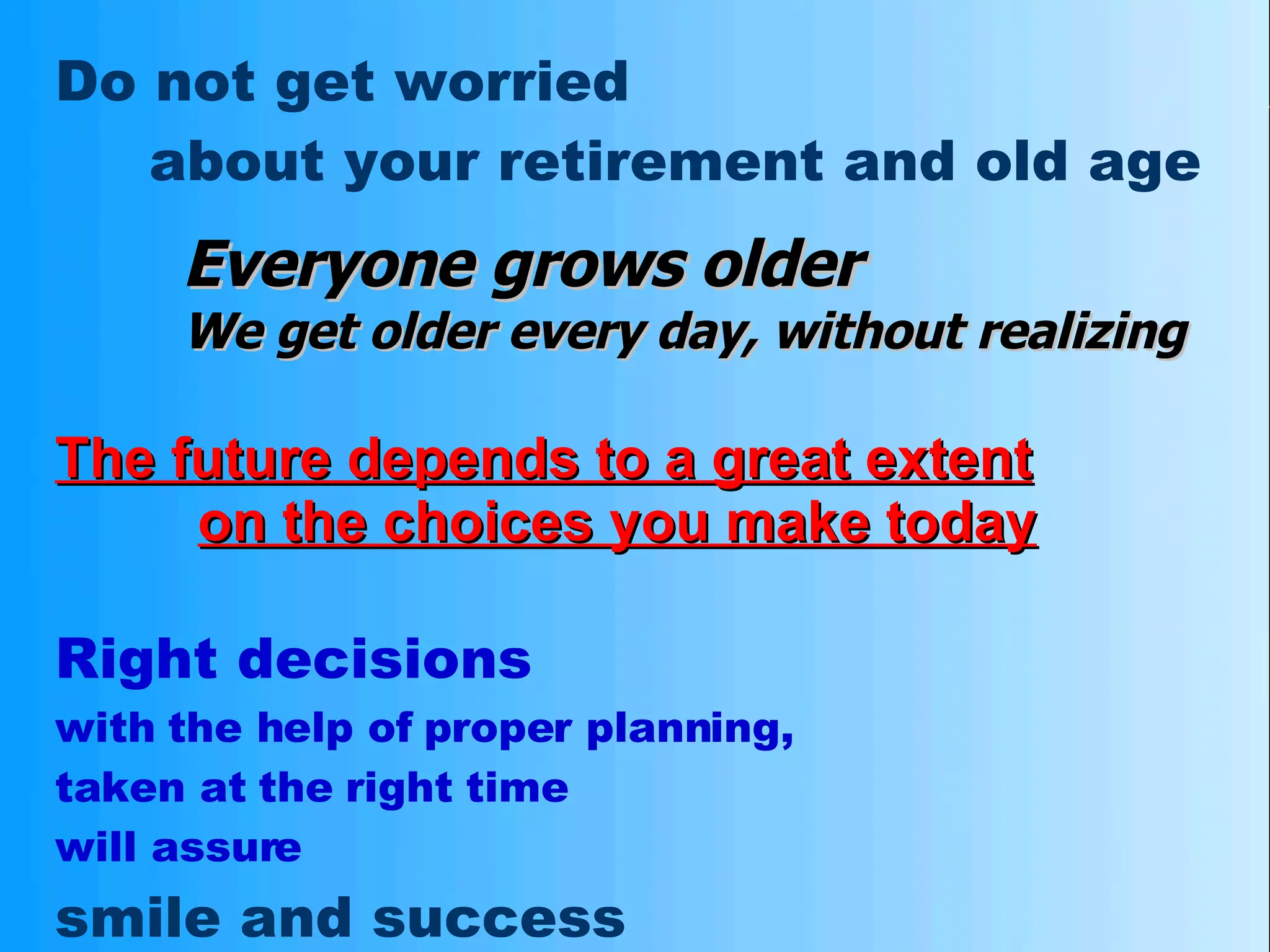 Do not get worried about your retirement and old age Everyone grows older We get older every day, without realizing   The future depends to a great extent   on the choices you make today Right decisions with the help of proper planning,  taken at the right time will assure  smile and success at the time of retirement 