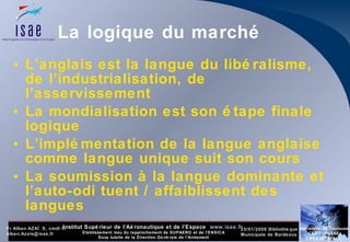 La logique du marché L’anglais est la langue du libéralisme, de l’industrialisation, de l’asservissement La mondialisation est son étape finale logique  L’implémentation de la langue anglaise comme langue unique suit son cours La soumission à la langue dominante et l’auto-odi tuent / affaiblissent des langues 