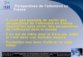 Perspectives de l’allemand en France Il n’est pas possible de parler des perspectives de l’allemand en France aujourd’hui sans parler des perspectives de l’allemand dans le monde Il en est de même pour le français, même si c’est dans une moindre mesure Permettez-moi donc d’altérer le sujet initial 