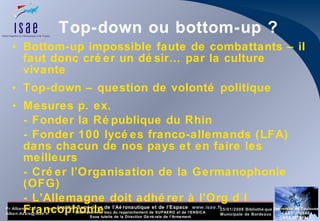 Top-down ou bottom-up ? Bottom-up impossible faute de combattants – il faut donc créer un désir… par la culture vivante Top-down – question de volonté politique Mesures p. ex. - Fonder la République du Rhin - Fonder 100 lycées franco-allemands (LFA) dans chacun de nos pays et en faire les meilleurs - Créer l’Organisation de la Germanophonie (OFG) - L’Allemagne doit adhérer à l’Org d l Francophonie 