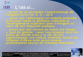 L’idéal… … serait de ne permettre l’apprentissage de l’anglais qu’en lvé 2, 3… ou 4 … serait que l’Allemagne (et mutatis mutandis la France) mette la politique culturelle et l’enseignement supérieur pour étrangers au cœur de son dispositif politique … serait que soit (re)mis en avant une image « haut de gamme » pour nos langues dans les élites du monde avec à la clé de son apprentissage une culture immense source de richesse d’idées ainsi qu’un réseau professionnel source de richesse matérielle 