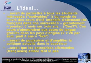 L’idéal… … serait de permettre à tous les étudiants intéressés ("motivables" !) du monde de suivre des cours d’été intensifs d’allemand (de français) dans nos universités – gratuitement – pendant 3 mois sur trois ans… ("3en3"). Ces cours s’ajouteraient aux cours de langue gratuits dans les pays d’origine (2 x 2h par sem. pndt 4 ans = "4x4") … serait de poursuivre et d’amplifier la politique actuelle dans le supérieur … serait que les entreprises allemandes (françaises) emboîtent le pas 