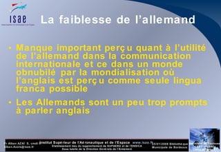 La faiblesse de l’allemand Manque important perçu quant à l’utilité de l’allemand dans la communication internationale et ce dans un monde obnubilé par la mondialisation où l’anglais est perçu comme seule lingua franca possible  Les Allemands sont un peu trop prompts à parler anglais  