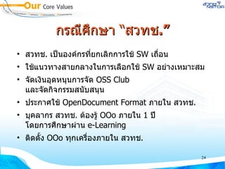กรณีศึกษา “สวทช .” สวทช .  เป็นองค์กรที่ยกเลิกการใช้  SW  เถื่อน ใช้แนวทางสายกลางในการเลือกใช้  SW  อย่างเหมาะสม จัดเงินอุดหนุนการจัด  OSS Club  และจัดกิจกรรมสนับสนุน ประกาศใช้  OpenDocument Format  ภายใน สวทช . บุคลากร สวทช .  ต้องรู้  OOo  ภายใน  1  ปี โดยการศึกษาผ่าน  e-Learning ติดตั้ง  OOo  ทุกเครื่องภายใน สวทช . 