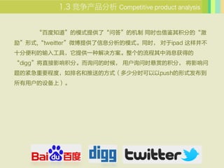  Competitive product analysis


    ٶ֪ģʽṩˡʴ𡱵Ļ ͬʱҲֵġ
ʽ,tweitter΢ṩϢģʽͬʱ ipad Բ
ʮֱ빤ߣṩһֽϢõ
diggֱӰ֡ѯʵʱ ûѯʱ͵Ļ֣ Ӱ
ĽҪ̶ȣ͵ķʽٷʱpushʽ
û豸ϣ
 