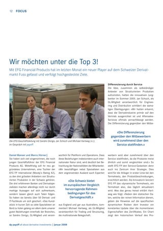 12

FOCUS

Wir möchten unter die Top 3!
Mit EFG Financial Products hat im letzten Monat ein neuer Player auf dem Schweizer Derivatmarkt Fuss gefasst und verfolgt hochgesteckte Ziele.
Differenzierung durch Service
Die Idee, zusammen als selbständiger
Anbieter von Strukturierten Produkten
aufzutreten, hatten die innovativen Jungbanker im Sommer 2005. Jan Schoch, als
GL-Mitglied verantwortlich für Engineering und Distribution schildert die damaligen Überlegungen: «Wir hatten erkannt,
dass die Derivatindustrie primär auf den
Vertrieb ausgerichtet ist und AftersalesServices oftmals vernachlässigt werden.
Die Differenzierung gegenüber den Mitbe-

Die EFG-Geschäftsleitung mit Sandro Dorigo, Jan Schoch und Michael Hartweg (v.l.)
im Gespräch mit payoff.

Daniel Manser und Marco Hürner|
Sie haben sich viel vorgenommen, die noch
jungen Geschäftsführer der EFG Financial
Products AG. Mittelfristig soll ihr neu gegründetes Unternehmen, eine Tochter der
EFG FP International (Moody’s Rating A2),
zu den drei grössten Anbietern von Strukturierten Produkten in der Schweiz gehören.
Die drei erfahrenen Banker und Derivatspezialisten machen allerdings nicht nur durch
markige Aussagen auf sich aufmerksam,
sondern lassen gleich auch Taten folgen.
So haben sie bereits über 50 Derivat- und
IT-Fachleute um sich geschart. «Das Kunststück in kurzer Zeit so viele Spezialisten an
Bord zu holen gelang vor allem dank unserer
guten Beziehungen innerhalb der Branche»,
so Sandro Dorigo, GL-Mitglied und verant-

wortlich für Plattform und Operations. Dass
diese Beziehungen insbesondere auch internationaler Natur sind, wird deutlich bei Betrachtung der Nationalitäten der Mitarbeiter.
«Wir beschäftigen nebst Spezialisten aus
dem angrenzenden Ausland auch Experten

«Die Schweiz bietet
im europäischen Vergleich
hervorragende Rahmenbedingungen für das
Derivatgeschäft.»
aus England und gar aus Australien», kommentiert Michael Hartweg, als GL-Mitglied
verantwortlich für Trading und Structuring,
die multinationale Belegschaft.

dp payoff all about derivative investments | Januar 2008

«Die Differenzierung
gegenüber den Mitbewerbern
wird zunehmend über den
Service stattﬁnden.»
werbern wird aber zunehmend über den
Service stattﬁnden, da die Produkte meist
ähnlich und somit vergleichbar sind.» So
stellt EFG FP den Service-Gedanken denn
auch ins Zentrum ihrer Strategie. Dies
wird für die Anleger in erster Linie bei den
Termsheets, den Produktbeschreibungen,
ersichtlich werden. Als Innovatorin lanciert
EFG FP das «dynamische Termsheet», ein
Termsheet also, das täglich aktualisiert
wird. Was das genau heisst erklärt Hartweg wie folgt: «Neben den statischen Daten, welche der reinen Information dienen,
geben die Hinweise auf die speziﬁschen
dynamischen Risiken dem Investor ein
konstantes Update über die momentanen
Eigenschaften des Zertiﬁkates. Ein Chart
zeigt den historischen Verlauf des Pro-

 