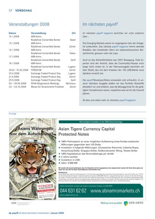 37

VORSCHAU

Veranstaltungen 2008

Im nächsten payoff

Datum
14.1.2008

Im nächsten payoff magazine berichten wir unter anderem
über…

15.1.2008
16.1.2008
17.1.2008
18.1.2008
30.01. – 01.02.2008
29.4.2008
21.5.2008
29.5.2008
03. – 05.09.2008
23. – 24.10.2008

Veranstaltung
Ort
ABN Amro
Roadshow Convertible Bonds
Basel
ABN Amro
Roadshow Convertible Bonds
Zürich
ABN Amro
Roadshow Convertible Bonds
Vaduz
ABN Amro
Roadshow Convertible Bonds
Genf
ABN Amro
Roadshow Convertible Bonds
Lugano
FONDS’08
Zürich
Exchange Traded Product Day
Lugano
Exchange Traded Product Day
Zürich
Exchange Traded Product Day
Genf
SFOA Bürgenstock Meetings
Montreux
Messe für Strukturierte Produkte
Zürich

Die Emerging Markets waren im vergangenen Jahr der Anlagehit schlechthin. Das nächste payoff magazine nimmt deshalb
Brasilien, den funkelnden Stern am südamerikanischen Börsenhimmel, genauer unter die Lupe.
Auch an den Rohstoffmärkten war 2007 Bewegung. Viele Experten sind der Ansicht, dass die Commodity-Hausse noch
lange nicht vorbei ist. In der Februarausgabe berichten wir
über Rohöl, das mit dem Knacken der 100 US$-Marke neue
Sphären erreicht hat.
Die payoff-Musterportfolios entwickeln sich erfreulich. In unserer nächsten Ausgabe stellen wir das Portfolio Rohstoffe
detailliert vor und erklären, was die Beweggründe für die getätigten Transaktionen waren, respektive was wir für die Zukunft
planen.
All dies und vieles mehr im nächsten payoff magazine.

Anzeige
Börsentäglich handelbar an der SWX Swiss Exchange

Asiens Währungen
vor dem Aufschwung?

Asian Tigers Currency Capital
Protected Notes
➤ 160% Partizipation an einer möglichen Aufwertung eines Korbes asiatischer
Währungen gegenüber dem US-Dollar
➤ Investition in folgende Währungen: Chinesischer Renminbi, Indische Rupie,
Hong Kong-Dollar, Singapur-Dollar, Südkoreanischer Wong, Taiwan-Dollar
➤ 100% Kapitalschutz des Nominalbetrags per Verfall
➤ 5 Jahre Laufzeit
➤ Investition in USD
➤ Valor: 3’396’456
Wir machen Sie darauf aufmerksam, dass die Gespräche auf der angegebenen Linie aufgezeichnet werden. Bei Ihrem Anruf gehen wir
davon aus, dass Sie mit dieser Geschäftspraxis einverstanden sind.
Risikohinweis:
Dieses Werbeinserat stellt kein Kotierungsinserat im Sinne des Kotierungsreglementes sowie keinen Emissionsprospekt im Sinne von Art. 652a resp. 1156 OR
dar. Der alleinverbindliche Prospekt in englischer Sprache kann direkt bei ABN AMRO Bank N.V., Zweigniederlassung Zürich, unter der Tel. 044 / 631 62 62 bezogen werden. Die Notes qualifizieren nicht als Anteile einer kollektiven Kapitalanlage im Sinne des Bundesgesetzes über die kollektiven Kapitalanlagen (KAG)
und sind daher auch nicht der Aufsicht der Eidgenössischen Bankenkommission unterstellt. Die Anleger sind dem Konkursrisiko der Emittentin ausgesetzt. Die
Notes sind weder für den Vertrieb in den Vereinigten Staaten, Grossbritannien oder den Niederlanden, noch an US-Personen bestimmt.

Weitere Informationen zu diesem oder anderen interessanten Produkten von ABN AMRO

044 631 62 62 www.abnamromarkets.ch
am Stand
Wir freuen uns Sie dürfen!
zu
K.03 begrüssen

abnamro.pip@ch.abnamro.com

dp payoff all about derivative investments | Januar 2008

 