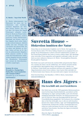 41 STYLE

St. Moritz – Top of the World
St. Moritz (rätoromanisch San
Murezzan) ist eines der beh
d
t ditions
rühmtesten
und
traditionsreichsten Skigebiete der Welt.
Man könnte meinen, dass hier
vor über 150 Jahren der Begriff
Wintersport erfunden wurde.
Denn St. Moritz im Winter bedeutet nicht nur Skifahren, sondern
auch Polo, Cricket, Pferderennen,
Bobsleigh und Hockey. Auch ist
das Engadin durch seine Exklusivität weltweit bekannt. Jährlich
treffen sich hier «Promis» und
«Jet-Setter» der ganzen Welt, um
zu sehen und gesehen zu werden. Neben all dem ist St. Moritz ein phänomenales Skigebiet.
Nicht umsonst wurden in dem
rund 350 Pistenkilometer umfassenden Skigebiet bereits zweimal
die Olympischen Winterspiele
und viermal die Skiweltmeisterschaften ausgetragen.

Kennen Sie etwas
Besonderes, Einzigartiges,
Kulturelles, Gastronomisches
oder Kommerzielles?
Schreiben Sie es der Redaktion!
style@payoff.ch

Suvretta House –
Diskretion inmitten der Natur
Dieses Haus ist ein historischer Eckpfeiler von St. Moritz. Die Legende des
Suvretta Hauses nahm 1912 ihren Anfang. Damals war es ausgesprochen angesagt, bis ins Morgengrauen zu feiern und auf Cocktail-Parties zu gehen. In
den Grand-Hotels pulsierte das Leben in seinen vollsten Zügen. Wer allerdings
seine wertvollen Ferien ungesehen und ungestört verbringen wollte, der residierte an einer exklusiven Adresse in St. Moritz - fernab jeglichen Rummels,
fernab jeglicher Paparazzi.
Hier ﬁndet man auch noch heute die ersehnte Stille und gewünschte Diskretion, inmitten der Natur, mit der «Bellavista», der schönen Aussicht auf das
unvergleichliche Oberengadiner Berg- und Seepanorama. Abseits vom
St. Moritzer Trubel bleibt man unerkannt und kann sich ungestört in völliger
Abgeschiedenheit seinen Ferien widmen. Jener Garten Eden oberhalb von
St. Moritz besitzt einen Namen, den man nicht mehr vergisst: Suvretta House.
Hotel Suvretta House, Via Chasellas 1, 7500 St. Moritz, Switzerland,
www.suvrettahouse.ch

Haus des Jägers –

Bilder: Peter Vonow

Ein Geschäft mit zwei Gesichtern

dp payoff all about derivative investments | Januar 2008

Hier ﬁndet man zuerst die 1983 gegründete Büchsenmacherei,
einen hochwertigen Handwerksbetrieb, spezialisiert auf die
Anfertigung von Jagd- und Sportwaffen, auch unter Berücksichtigung individueller Wünsche. Der Büchsenmacherei hat
sich im Laufe der Jahre das Spezialgeschäft für Sport und
Freizeitbekleidung angegliedert. Das Sortiment ist so vielseitig,
dass es hier fast nichts gibt, was er oder sie nicht brauchen
könnten bzw. haben möchten. Jagd- und Trekkingbekleidung,
Trachtenmode, Kindermode, Schuhe, Geschenkartikel uvm.
Gehen sie vorbei und lassen Sie sich von der Familie Guler
und ihrem Team beraten. Das Haus des Jägers ist sicherlich
einen Besuch wert.
Haus des Jägers, Via dal Bagn 53,
7500 St.Moritz, www.hdj.ch

 