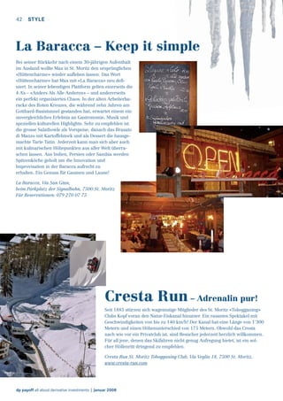 42

STYLE

La Baracca – Keep it simple
Bei seiner Rückkehr nach einem 30-jährigen Aufenthalt
im Ausland wollte Max in St. Moritz den ursprünglichen
«Hüttencharme» wieder auﬂeben lassen. Das Wort
«Hüttencharme» hat Max mit «La Baracca» neu deﬁniert. In seiner lebendigen Plattform gelten einerseits die
4 A’s – «Anders Als Alle Anderen» – und andererseits
ein perfekt organisiertes Chaos. In der alten Arbeiterbaracke des Roten Kreuzes, die während zehn Jahren am
Gotthard-Basistunnel gestanden hat, erwartet einem ein
unvergleichliches Erlebnis an Gastronomie, Musik und
speziellen kulturellen Highlights. Sehr zu empfehlen ist
die grosse Salatbowle als Vorspeise, danach das Brasato
di Manzo mit Kartoffelstock und als Dessert die hausgemachte Tarte Tatin. Jederzeit kann man sich aber auch
mit kulinarischen Höhepunkten aus aller Welt überraschen lassen. Aus Indien, Persien oder Sambia werden
Spitzenköche geholt um die Innovation und
Improvisation in der Baracca aufrecht zu
erhalten. Ein Genuss für Gaumen und Laune!
La Baracca, Via San Gian,
beim Parkplatz der Signalbahn, 7500 St. Moritz
Für Reservationen: 079 270 07 75

Cresta Run – Adrenalin pur!
Seit 1885 stürzen sich wagemutige Mitglieder des St. Moritz «Tobogganing»
Clubs Kopf voran den Natur-Eiskanal hinunter. Ein rasantes Spektakel mit
Geschwindigkeiten von bis zu 140 km/h! Der Kanal hat eine Länge von 1’300
Metern und einen Höhenunterschied von 175 Metern. Obwohl das Cresta
nach wie vor ein Privatclub ist, sind Besucher jederzeit herzlich willkommen.
Für all jene, denen das Skifahren nicht genug Aufregung bietet, ist ein solcher Höllenritt dringend zu empfehlen.
Cresta Run St. Moritz Tobogganing Club, Via Veglia 18, 7500 St. Moritz,
www.cresta-run.com

dp payoff all about derivative investments | Januar 2008

 