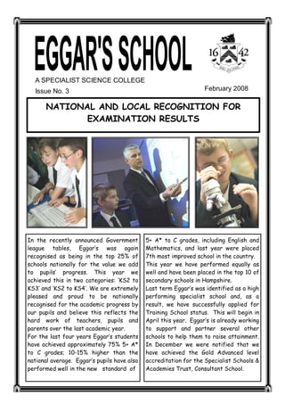 A SPECIALIST SCIENCE COLLEGE 
  Issue No. 3                                                      February 2008 

       NATIONAL AND LOCAL RECOGNITION FOR
              EXAMINATION RESULTS




In the recently announced Government         5+ A* to C grades, including English and
league tables, Eggar‛s was again             Mathematics, and last year were placed
recognised as being in the top 25% of        7th most improved school in the country.
schools nationally for the value we add      This year we have performed equally as
to pupils‛ progress. This year we            well and have been placed in the top 10 of
achieved this in two categories: ‘KS2 to     secondary schools in Hampshire.
KS3′ and ‘KS2 to KS4′. We are extremely      Last term Eggar‛s was identified as a high
pleased and proud to be nationally           performing specialist school and, as a
recognised for the academic progress by      result, we have successfully applied for
our pupils and believe this reflects the     Training School status. This will begin in
hard work of teachers, pupils and            April this year. Eggar‛s is already working
parents over the last academic year.         to support and partner several other
For the last four years Eggar‛s students     schools to help them to raise attainment.
have achieved approximately 75% 5+ A*        In December we were notified that we
to C grades; 10-15% higher than the          have achieved the Gold Advanced level
national average. Eggar‛s pupils have also   accreditation for the Specialist Schools &
performed well in the new standard of        Academies Trust, Consultant School.
 