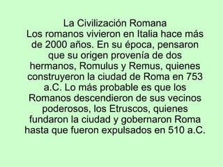 La Civilización Romana
Los romanos vivieron en Italia hace más
de 2000 años. En su época, pensaron
que su origen provenía de dos
hermanos, Romulus y Remus, quienes
construyeron la ciudad de Roma en 753
a.C. Lo más probable es que los
Romanos descendieron de sus vecinos
poderosos, los Etruscos, quienes
fundaron la ciudad y gobernaron Roma
hasta que fueron expulsados en 510 a.C.
 