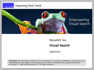 Documill, Inc.

                                                     Visual Search
                                                     2008-02-04



Disclaimer: All information included in this presentation is company confidential, and should not be
redistributed in any media or form without prior written permission from authorized Documill
personnel. © 1996-2008 Documill, Inc. All rights reserved.
 