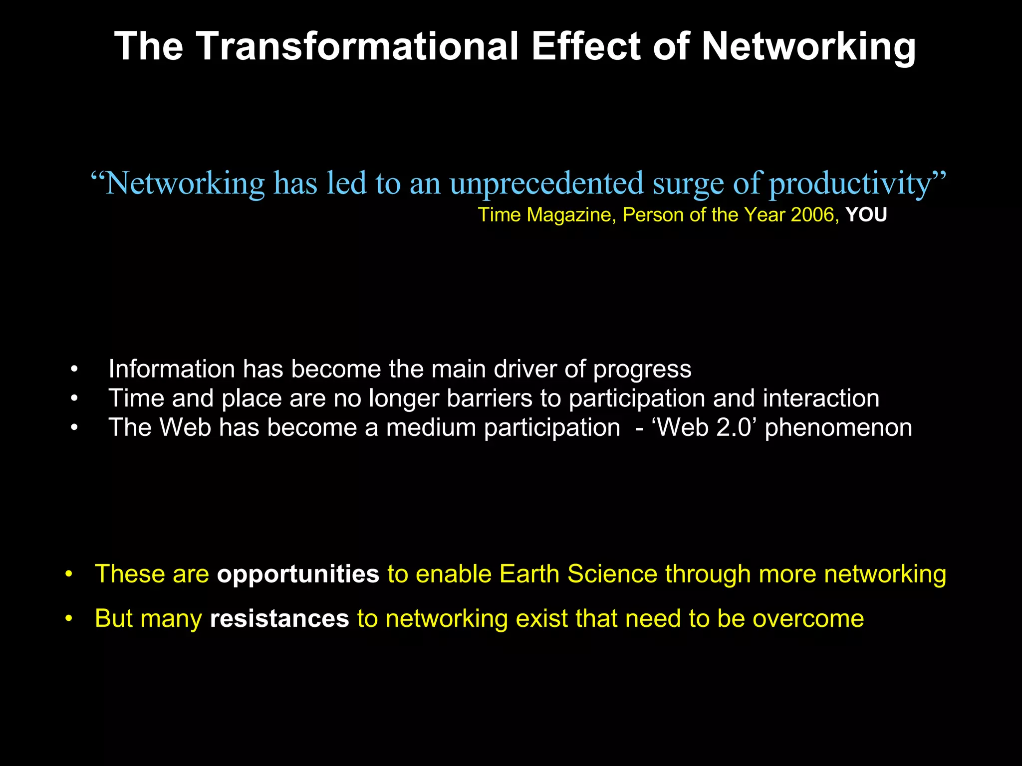 The Transformational Effect of Networking Information has become the main driver of progress Time and place are no longer barriers to participation and interaction  The Web has become a medium participation  - ‘Web 2.0’ phenomenon “ Networking has led to an unprecedented surge of productivity” Time Magazine, Person of the Year 2006,  YOU These are  opportunities  to enable Earth Science through more networking  But many  resistances  to networking exist that need to be overcome 