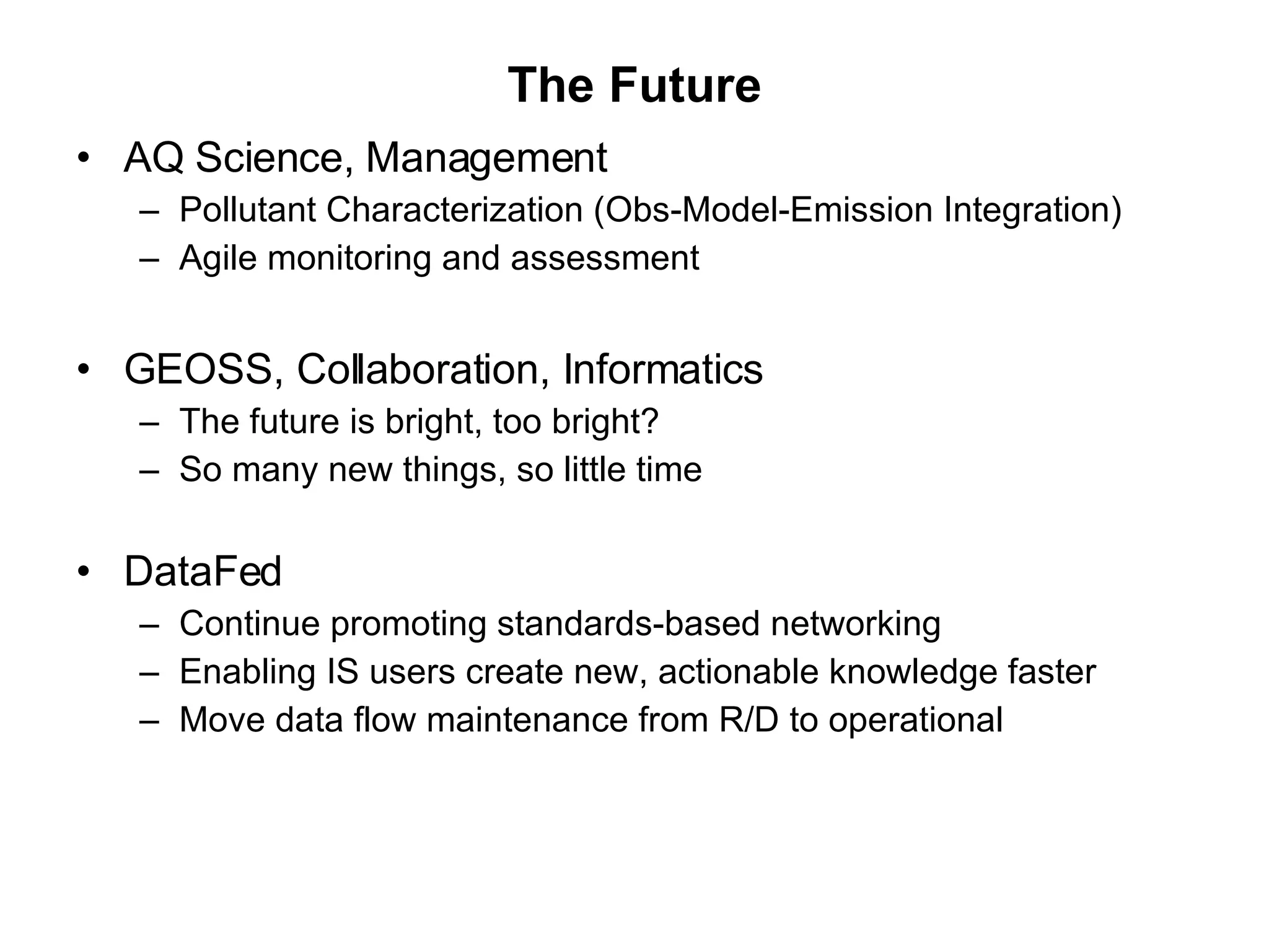 The Future AQ Science, Management  Pollutant Characterization (Obs-Model-Emission Integration) Agile monitoring and assessment  GEOSS, Collaboration, Informatics  The future is bright, too bright? So many new things, so little time DataFed Continue promoting standards-based networking Enabling IS users create new, actionable knowledge faster  Move data flow maintenance from R/D to operational  