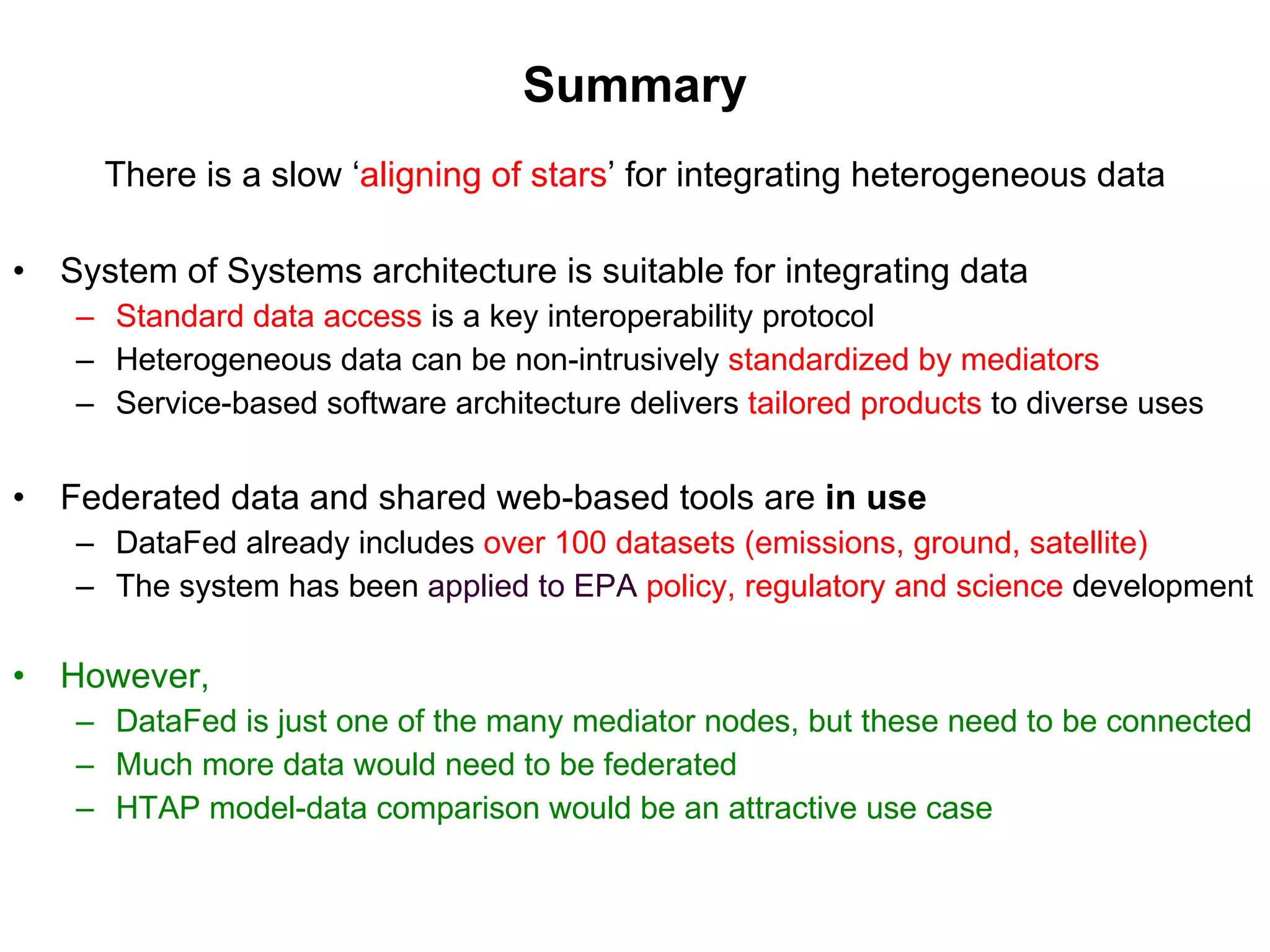 Summary There is a slow ‘ aligning of stars ’ for integrating heterogeneous data System of Systems architecture is suitable for integrating data Standard data access   is a key interoperability protocol Heterogeneous data can be non-intrusively  standardized by mediators Service-based software architecture delivers  tailored products   to diverse uses Federated data and shared web-based tools are  in use DataFed already includes   over 100 datasets (emissions, ground, satellite)  The system has been  applied to EPA   policy, regulatory and science  development However,  DataFed is just one of the many mediator nodes, but these need to be connected Much more data would need to be federated  HTAP model-data comparison would be an attractive use case 