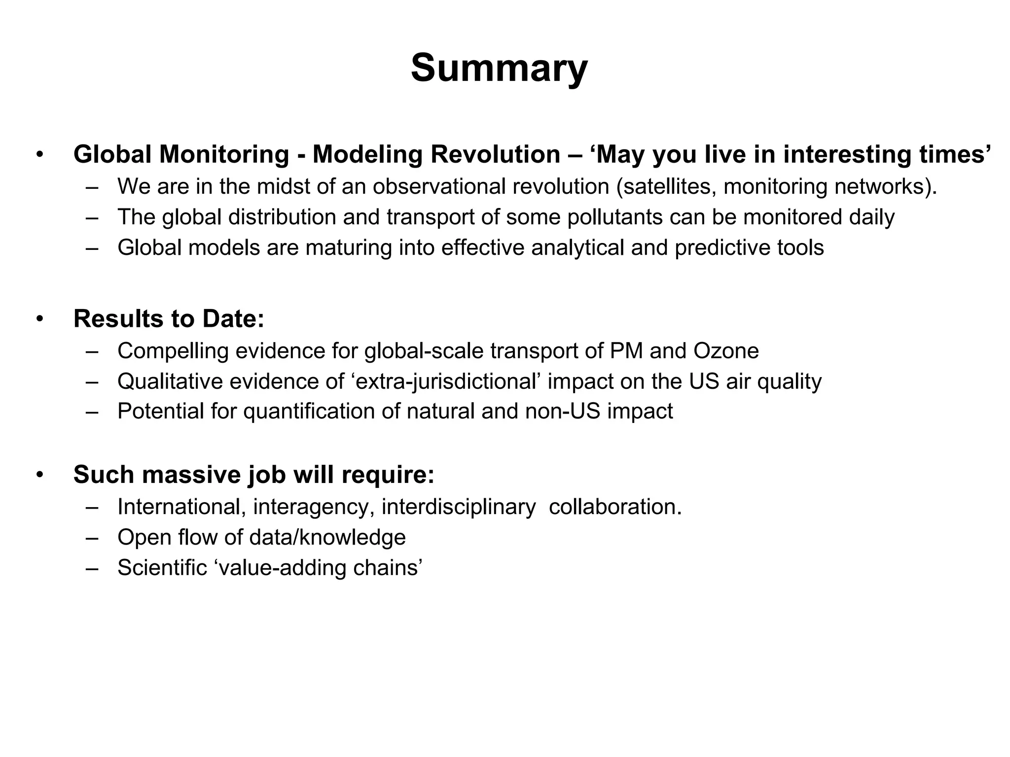 Summary  Global Monitoring - Modeling Revolution – ‘May you live in interesting times’ We are in the midst of an observational revolution (satellites, monitoring networks). The global distribution and transport of some pollutants can be monitored daily Global models are maturing into effective analytical and predictive tools  Results to Date:   Compelling evidence for global-scale transport of PM and Ozone Qualitative evidence of ‘extra-jurisdictional’ impact on the US air quality Potential for quantification of natural and non-US impact   Such massive job will require: International, interagency, interdisciplinary  collaboration. Open flow of data/knowledge Scientific ‘value-adding chains’ 