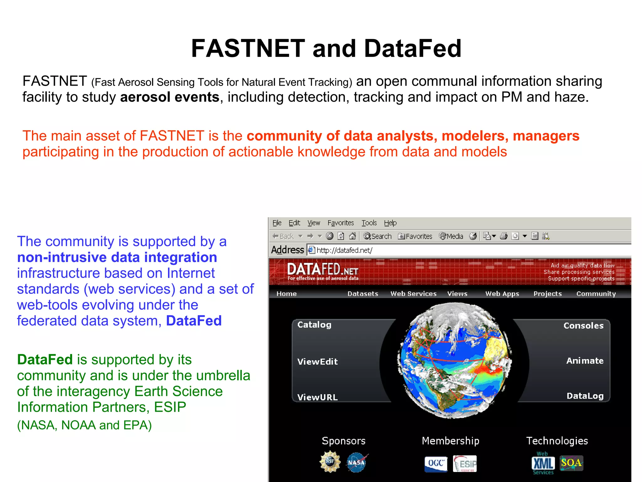 FASTNET and DataFed FASTNET  (Fast Aerosol Sensing Tools for Natural Event Tracking)  an open communal information sharing facility to study  aerosol events , including detection, tracking and impact on PM and haze.  The main asset of FASTNET is the  community of data analysts, modelers, managers  participating in the production of actionable knowledge from data and models The community is supported by a  non-intrusive data integration  infrastructure based on Internet standards (web services) and a set of web-tools evolving under the federated data system,  DataFed DataFed  is supported by its community and is under the umbrella of the interagency Earth Science Information Partners, ESIP  (NASA, NOAA and EPA) 