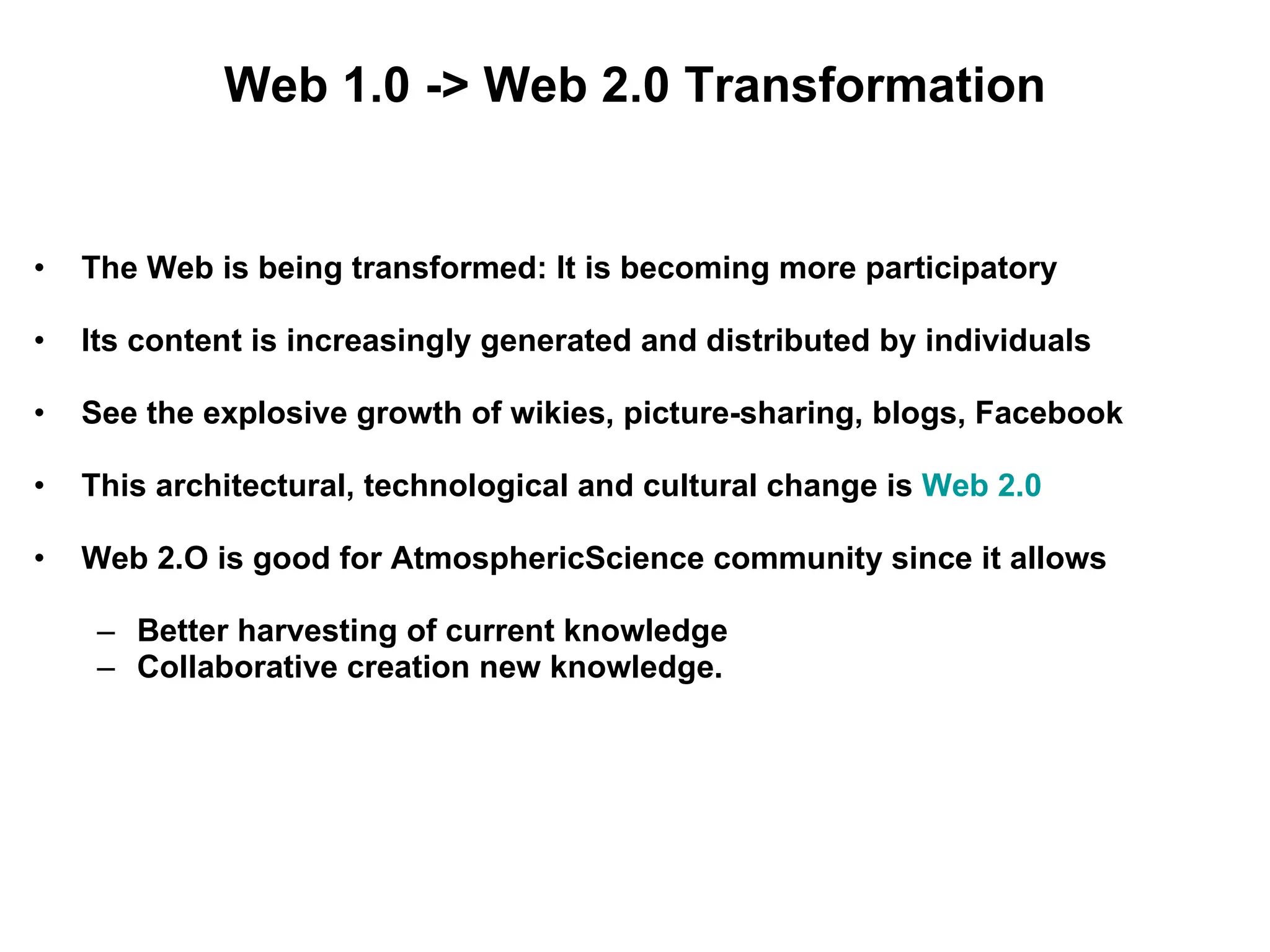 Web 1.0 -> Web 2.0 Transformation The Web is being transformed: It is becoming more participatory Its content is increasingly generated and distributed by individuals See the explosive growth of wikies, picture-sharing, blogs, Facebook  This architectural, technological and cultural change is  Web 2.0 Web 2.O is good for AtmosphericScience community since it allows Better harvesting of current knowledge Collaborative creation new knowledge. 