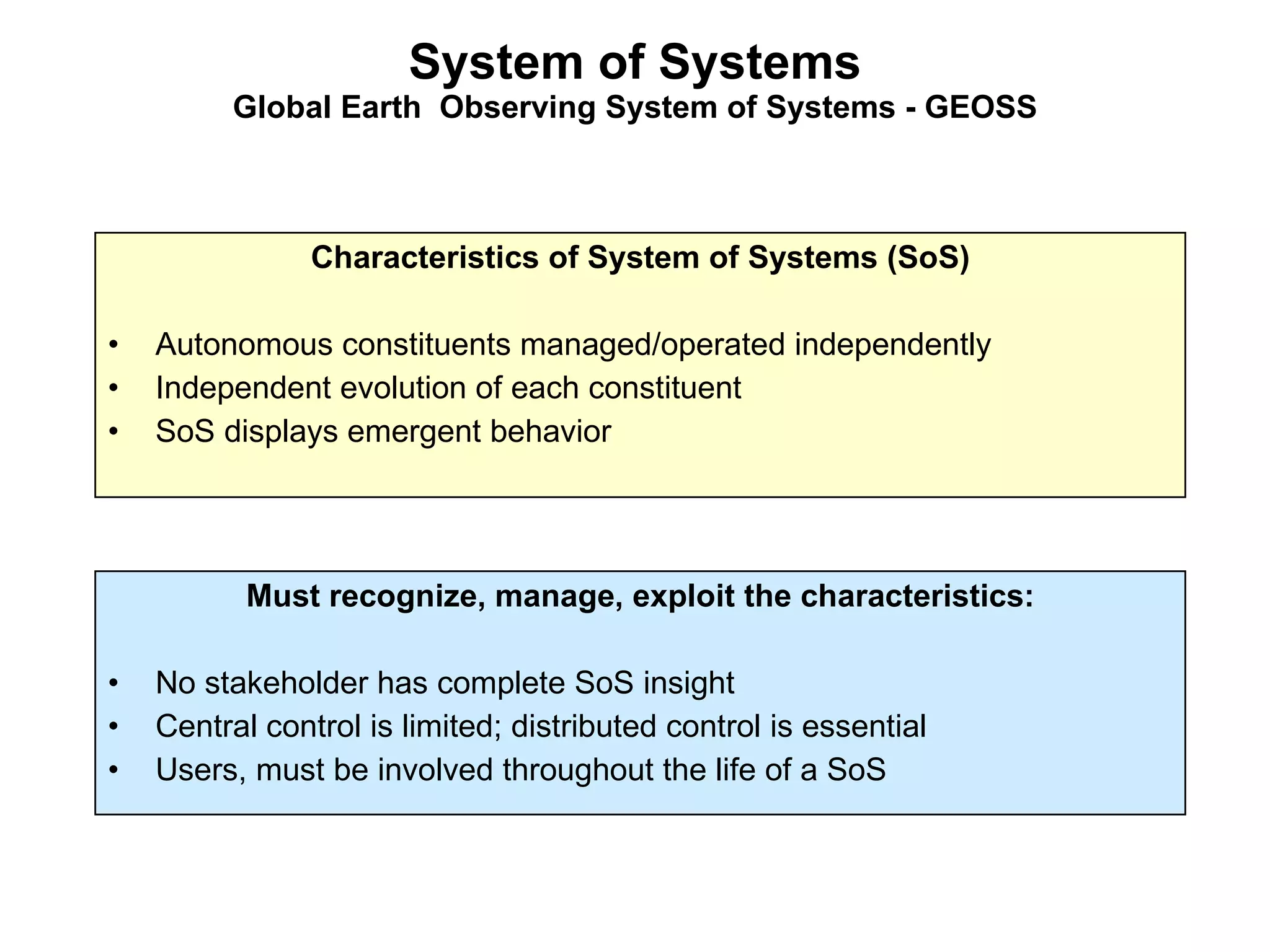 System of Systems Global Earth  Observing System of Systems - GEOSS Characteristics of System of Systems (SoS) Autonomous constituents managed/operated independently Independent evolution of each constituent SoS displays emergent behavior Must recognize, manage, exploit the characteristics: No stakeholder has complete SoS insight Central control is limited; distributed control is essential Users, must be involved throughout the life of a SoS 