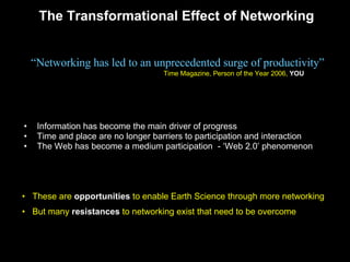 The Transformational Effect of Networking Information has become the main driver of progress Time and place are no longer barriers to participation and interaction  The Web has become a medium participation  - ‘Web 2.0’ phenomenon “ Networking has led to an unprecedented surge of productivity” Time Magazine, Person of the Year 2006,  YOU These are  opportunities  to enable Earth Science through more networking  But many  resistances  to networking exist that need to be overcome 