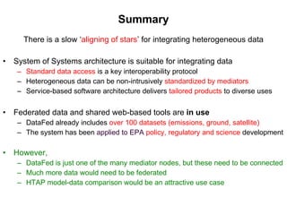 Summary There is a slow ‘ aligning of stars ’ for integrating heterogeneous data System of Systems architecture is suitable for integrating data Standard data access   is a key interoperability protocol Heterogeneous data can be non-intrusively  standardized by mediators Service-based software architecture delivers  tailored products   to diverse uses Federated data and shared web-based tools are  in use DataFed already includes   over 100 datasets (emissions, ground, satellite)  The system has been  applied to EPA   policy, regulatory and science  development However,  DataFed is just one of the many mediator nodes, but these need to be connected Much more data would need to be federated  HTAP model-data comparison would be an attractive use case 