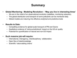 Summary  Global Monitoring - Modeling Revolution – ‘May you live in interesting times’ We are in the midst of an observational revolution (satellites, monitoring networks). The global distribution and transport of some pollutants can be monitored daily Global models are maturing into effective analytical and predictive tools  Results to Date:   Compelling evidence for global-scale transport of PM and Ozone Qualitative evidence of ‘extra-jurisdictional’ impact on the US air quality Potential for quantification of natural and non-US impact   Such massive job will require: International, interagency, interdisciplinary  collaboration. Open flow of data/knowledge Scientific ‘value-adding chains’ 