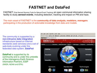 FASTNET and DataFed FASTNET  (Fast Aerosol Sensing Tools for Natural Event Tracking)  an open communal information sharing facility to study  aerosol events , including detection, tracking and impact on PM and haze.  The main asset of FASTNET is the  community of data analysts, modelers, managers  participating in the production of actionable knowledge from data and models The community is supported by a  non-intrusive data integration  infrastructure based on Internet standards (web services) and a set of web-tools evolving under the federated data system,  DataFed DataFed  is supported by its community and is under the umbrella of the interagency Earth Science Information Partners, ESIP  (NASA, NOAA and EPA) 