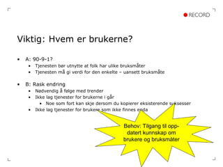 Viktig: Hvem er brukerne? A: 90-9-1? Tjenesten bør utnytte at folk har ulike bruksmåter Tjenesten må gi verdi for den enkelte – uansett bruksmåte B: Rask endring Nødvendig å følge med trender Ikke lag tjenester for brukerne i går Noe som fort kan skje dersom du kopierer eksisterende suksesser Ikke lag tjenester for brukere som ikke finnes enda Behov: Tilgang til opp- datert kunnskap om brukere og bruksmåter 