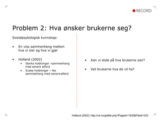 Problem 2: Hva ønsker brukerne seg? Sosialpsykologisk kunnskap: En viss sammenheng mellom hva vi sier og hva vi gjør Holland (2002) Sterke holdninger –sammenheng med senere atferd Svake holdninger – lite sammenheng med senere atferd Kan vi stole på hva brukerne sier? Vet brukerne hva de vil ha? Holland (2002): http://uit.no/getfile.php?PageId=1935&FileId=323 