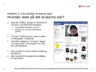Problem 2: Hva ønsker brukerne seg? Hvordan stole på det brukerne sier?  Acquisti (2006): Studie av holdning til ”privacy” og atferd på Facebook Surveydata tilknyttet ”privacy” Analyser av innhold på Facebook-profiler ” Privacy”-holdning kun svakt knyttet til deltagelse i Facebook Individer opptatt av ”privacy” legger ut mye sensitiv informasjon om seg selv på Facebook Dels knyttet til avvik mellom holdning og atferd? Dels knyttet til manglende forståelse av teknologi? Acquisti (2006): http://www.heinz.cmu.edu/~acquisti/papers/acquisti-gross-facebook-privacy-PET-final.pdf 