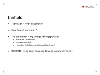 Innhold Tjenester – noen eksempler Hvordan bli en vinner? Tre problemer – og viktige læringspunkter Hvem er brukerne? Hva ønsker de? Hvordan få tilbakemelding på løsninger? RECORD Living Lab: En mulig løsning på udekte behov 