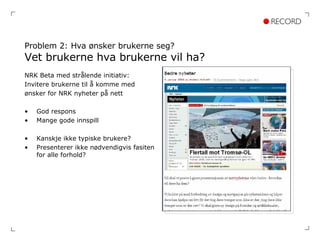 Problem 2: Hva ønsker brukerne seg? Vet brukerne hva brukerne vil ha? NRK Beta med strålende initiativ: Invitere brukerne til å komme med  ønsker for NRK nyheter på nett God respons Mange gode innspill Kanskje ikke typiske brukere? Presenterer ikke nødvendigvis fasiten for alle forhold? 