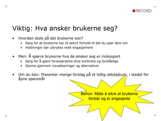 Viktig: Hva ønsker brukerne seg? Hvordan stole på det brukerne sier? Sørg for at brukerne har et aktivt forhold til det du spør dem om Holdninger bør uttrykke reelt engasjement Men: Å spørre brukerne hva de ønsker seg er risikosport Sørg for å gjøre forespørslene dine konkrete og forståelige Gjerne gjennom visualiseringer og alternativer Om du kan: Presenter mange forslag på et tidlig idéstadium, i stedet for åpne spørsmål Behov: Måte å sikre at brukerne forstår og er engasjerte 