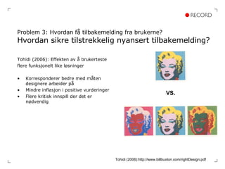 Problem 3: Hvordan få tilbakemelding fra brukerne? Hvordan sikre tilstrekkelig nyansert tilbakemelding? Tohidi (2006): Effekten av å brukerteste  flere funksjonelt like løsninger Korresponderer bedre med måten designere arbeider på Mindre inflasjon i positive vurderinger  Flere kritisk innspill der det er nødvendig VS. Tohidi (2006):http://www.billbuxton.com/rightDesign.pdf 