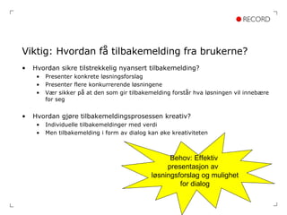 Viktig: Hvordan få tilbakemelding fra brukerne? Hvordan sikre tilstrekkelig nyansert tilbakemelding? Presenter konkrete løsningsforslag Presenter flere konkurrerende løsningene Vær sikker på at den som gir tilbakemelding forstår hva løsningen vil innebære for seg Hvordan gjøre tilbakemeldingsprosessen kreativ? Individuelle tilbakemeldinger med verdi Men tilbakemelding i form av dialog kan øke kreativiteten Behov: Effektiv  presentasjon av  løsningsforslag og mulighet for dialog 