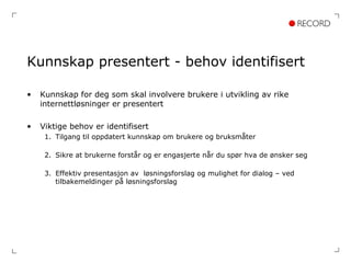 Kunnskap presentert - behov identifisert Kunnskap for deg som skal involvere brukere i utvikling av rike internettløsninger er presentert Viktige behov er identifisert Tilgang til oppdatert kunnskap om brukere og bruksmåter Sikre at brukerne forstår og er engasjerte når du spør hva de ønsker seg Effektiv presentasjon av  løsningsforslag og mulighet for dialog – ved tilbakemeldinger på løsningsforslag 