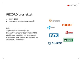 RECORD prosjektet 2007-2010 Støttet av Norges forskningsråd Mål:  ” Gjøre norske teknologi- og  tjeneseleverandører bedre i stand til å  utvikle nye produkter og tjenester for  sosiale nettverk, der brukerne deler og  anvender AV-innhold” 