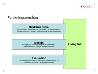 Forskningsområder Living lab Bruksmønstre Brukeratferd og opptak av tjenester - Brukerprofiler –  Brukerbehov og -krav – Nettsamfunn suksessfaktorer Design Navigasjon i store mengder AV-innhold –  Navimation  –  Design av nettsamfunn Evaluation Evalueringsmetoder for nettsamfunnstjenester  –  Involvere brukere i analyseprosessen 